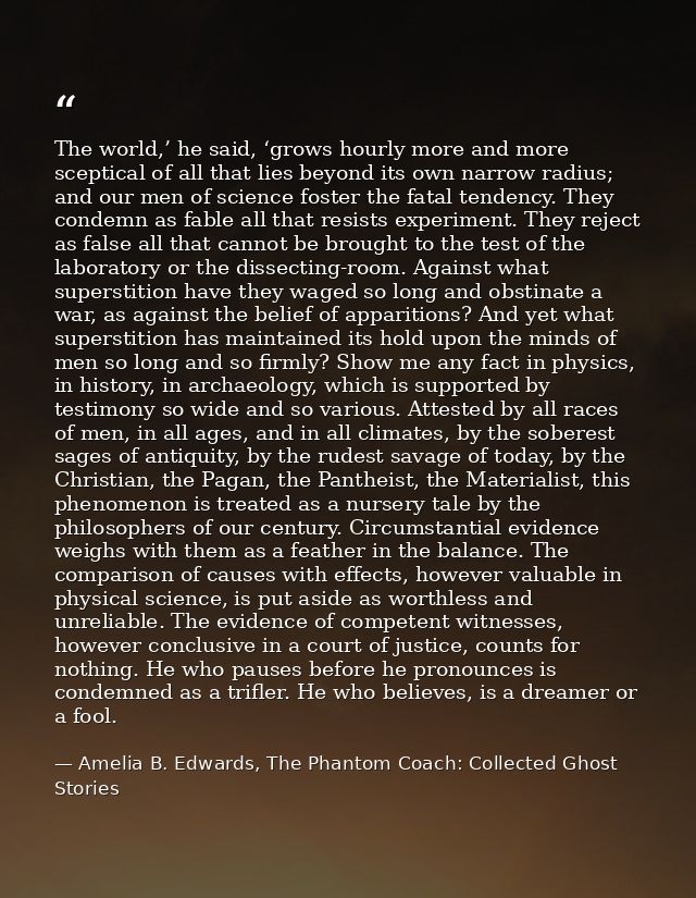 The world,’ he said, ‘grows hourly more and more sceptical of all that lies beyond its own narrow radius; and our men of — Amelia B. Edwards, The Phantom Coach: Collected Ghost Stories