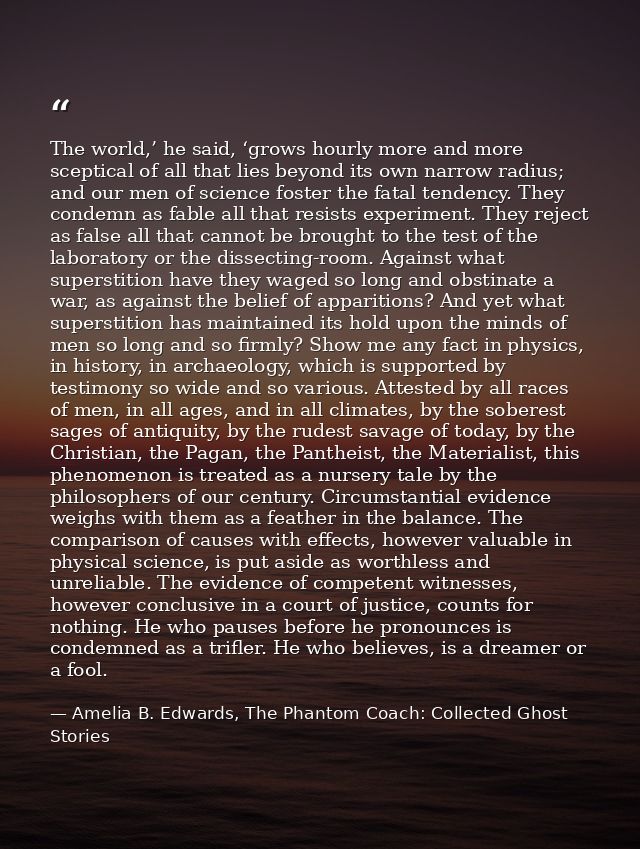 The world,’ he said, ‘grows hourly more and more sceptical of all that lies beyond its own narrow radius; and our men of — Amelia B. Edwards, The Phantom Coach: Collected Ghost Stories