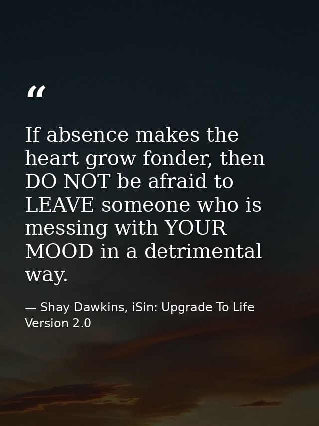 If absence makes the heart grow fonder, then DO NOT be afraid to LEAVE someone who is messing with YOUR MOOD in a detrim — Shay Dawkins, iSin: Upgrade To Life Version 2.0