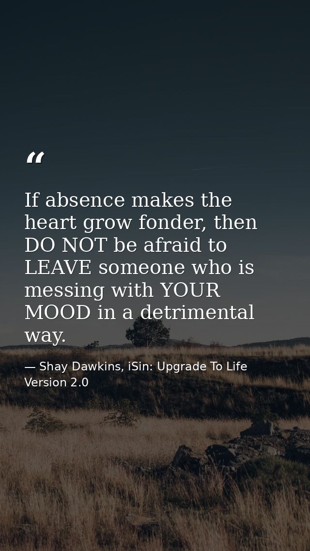 If absence makes the heart grow fonder, then DO NOT be afraid to LEAVE someone who is messing with YOUR MOOD in a detrim — Shay Dawkins, iSin: Upgrade To Life Version 2.0
