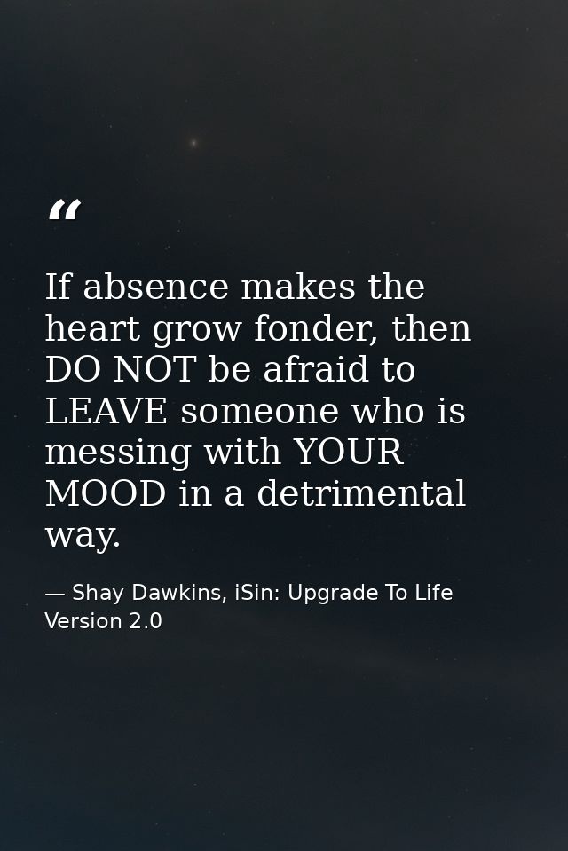 If absence makes the heart grow fonder, then DO NOT be afraid to LEAVE someone who is messing with YOUR MOOD in a detrim — Shay Dawkins, iSin: Upgrade To Life Version 2.0