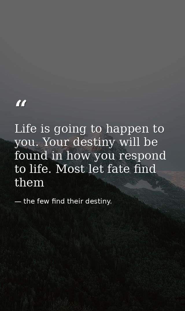 Life is going to happen to you. Your destiny will be found in how you respond to life. Most let fate find them — the few find their destiny.