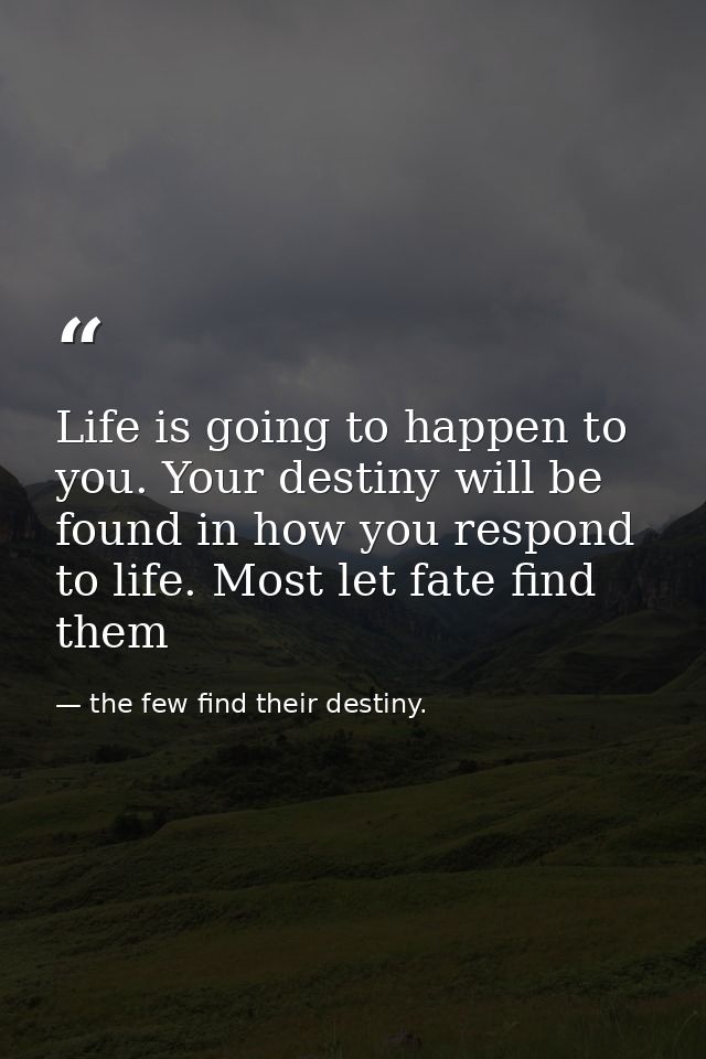 Life is going to happen to you. Your destiny will be found in how you respond to life. Most let fate find them — the few find their destiny.
