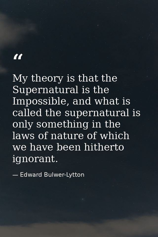 My theory is that the Supernatural is the Impossible, and what is called the supernatural is only something in the laws  — Edward Bulwer-Lytton