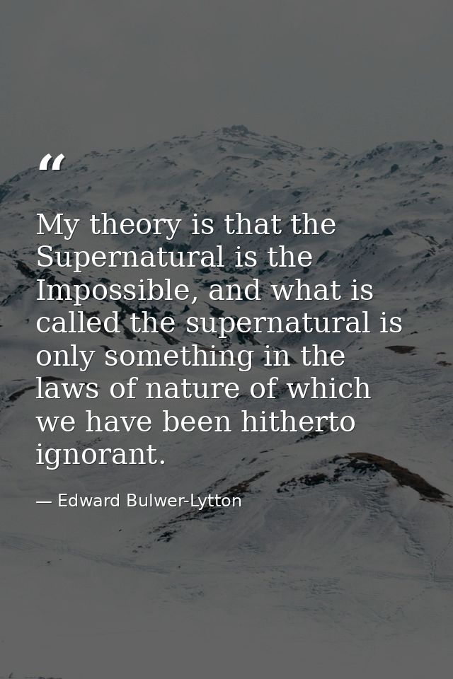 My theory is that the Supernatural is the Impossible, and what is called the supernatural is only something in the laws  — Edward Bulwer-Lytton