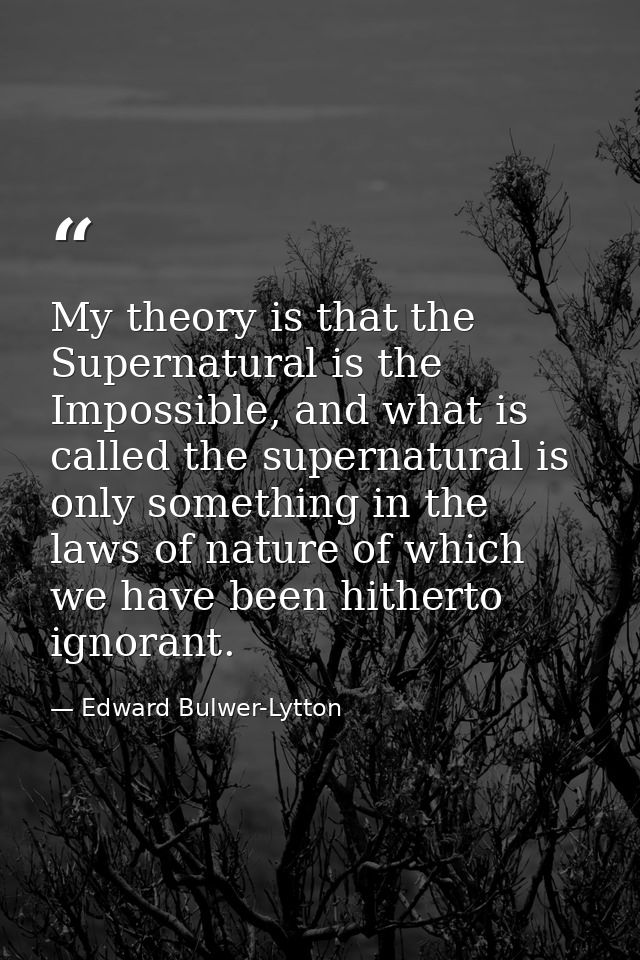 My theory is that the Supernatural is the Impossible, and what is called the supernatural is only something in the laws  — Edward Bulwer-Lytton
