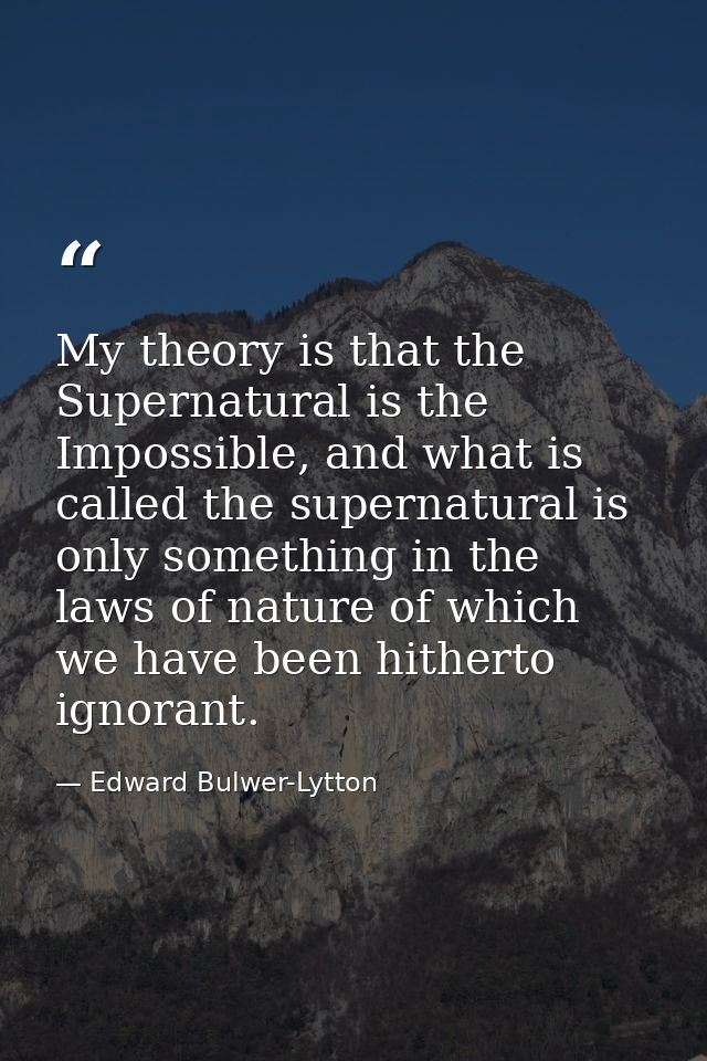 My theory is that the Supernatural is the Impossible, and what is called the supernatural is only something in the laws  — Edward Bulwer-Lytton