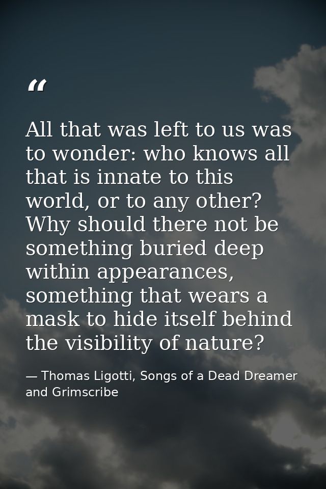 All that was left to us was to wonder: who knows all that is innate to this world, or to any other? Why should there not — Thomas Ligotti, Songs of a Dead Dreamer and Grimscribe