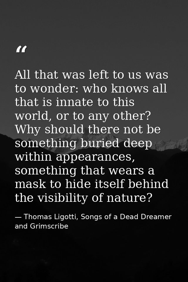 All that was left to us was to wonder: who knows all that is innate to this world, or to any other? Why should there not — Thomas Ligotti, Songs of a Dead Dreamer and Grimscribe