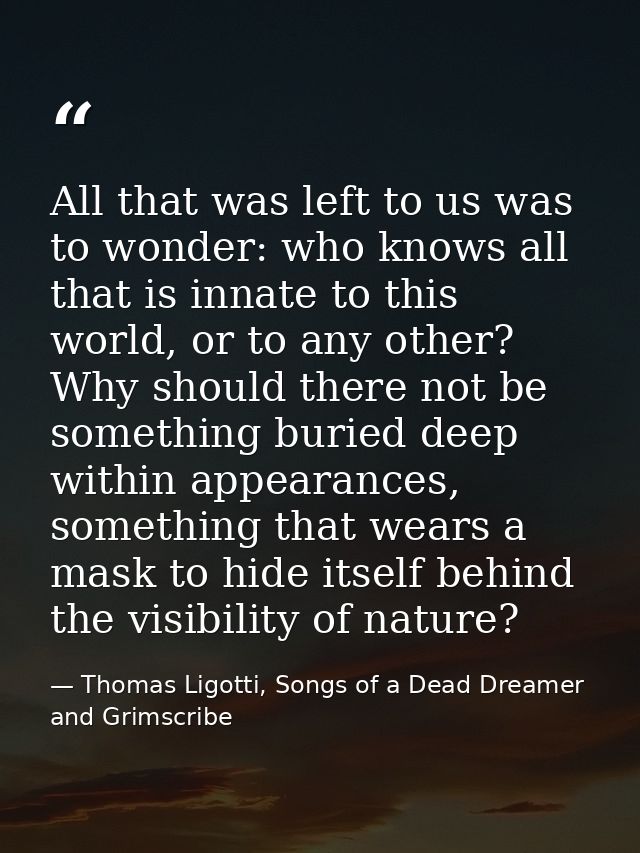 All that was left to us was to wonder: who knows all that is innate to this world, or to any other? Why should there not — Thomas Ligotti, Songs of a Dead Dreamer and Grimscribe