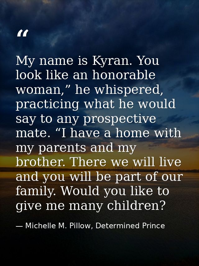 My name is Kyran. You look like an honorable woman,” he whispered, practicing what he would say to any prospective mate. — Michelle M. Pillow, Determined Prince