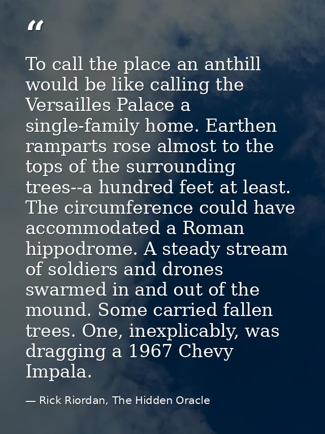 To call the place an anthill would be like calling the Versailles Palace a single-family home. Earthen ramparts rose alm — Rick Riordan, The Hidden Oracle
