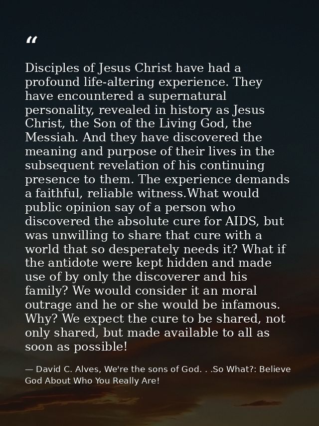 Disciples of Jesus Christ have had a profound life-altering experience. They have encountered a supernatural personality — David C. Alves, We're the sons of God. . .So What?: Believe God About Who You Really Are!
