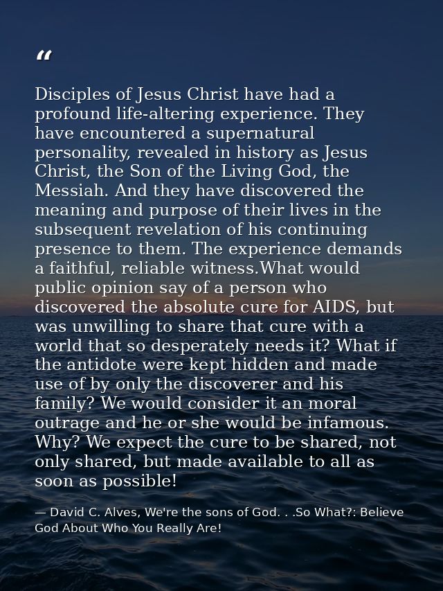 Disciples of Jesus Christ have had a profound life-altering experience. They have encountered a supernatural personality — David C. Alves, We're the sons of God. . .So What?: Believe God About Who You Really Are!