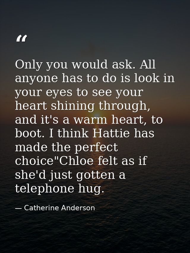 Only you would ask. All anyone has to do is look in your eyes to see your heart shining through, and it's a warm heart,  — Catherine Anderson