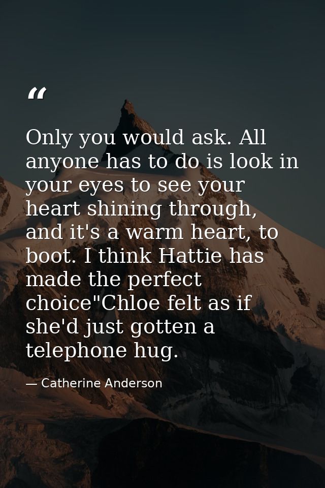 Only you would ask. All anyone has to do is look in your eyes to see your heart shining through, and it's a warm heart,  — Catherine Anderson