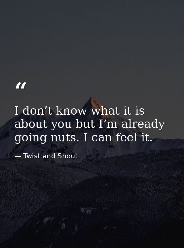 I don’t know what it is about you but I’m already going nuts. I can feel it. — Twist and Shout