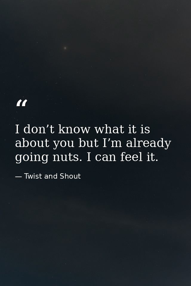I don’t know what it is about you but I’m already going nuts. I can feel it. — Twist and Shout