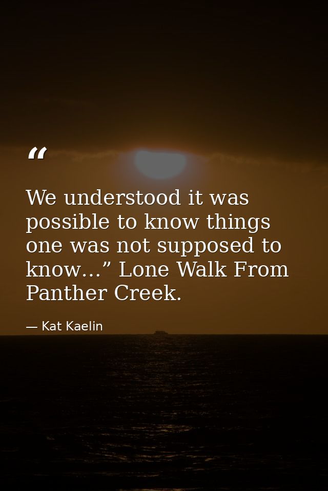 We understood it was possible to know things one was not supposed to know…” Lone Walk From Panther Creek. — Kat Kaelin