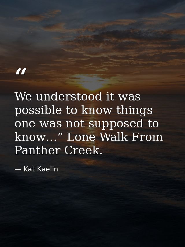 We understood it was possible to know things one was not supposed to know…” Lone Walk From Panther Creek. — Kat Kaelin