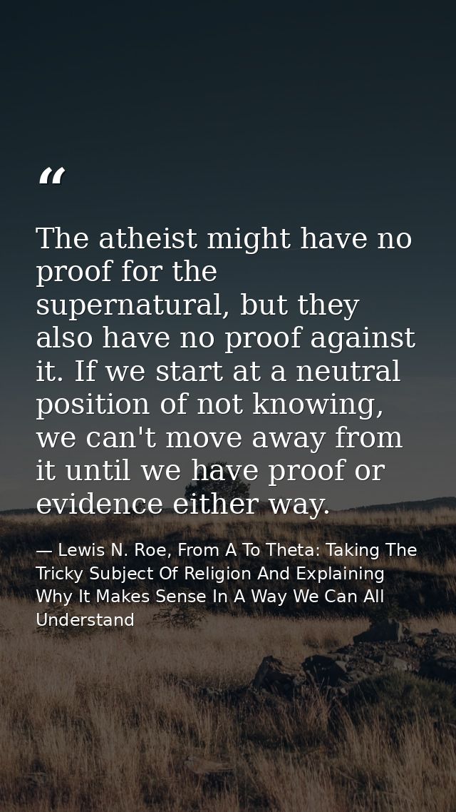 The atheist might have no proof for the supernatural, but they also have no proof against it. If we start at a neutral p — Lewis N. Roe, From A To Theta: Taking The Tricky Subject Of Religion And Explaining Why It Makes Sense In A Way We Can All Understand