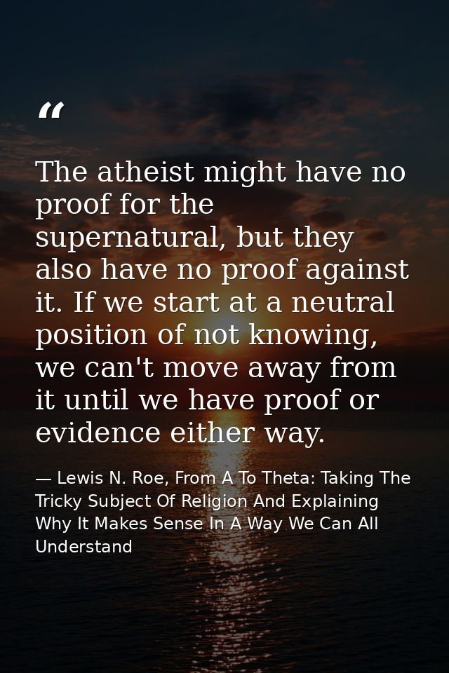 The atheist might have no proof for the supernatural, but they also have no proof against it. If we start at a neutral p — Lewis N. Roe, From A To Theta: Taking The Tricky Subject Of Religion And Explaining Why It Makes Sense In A Way We Can All Understand
