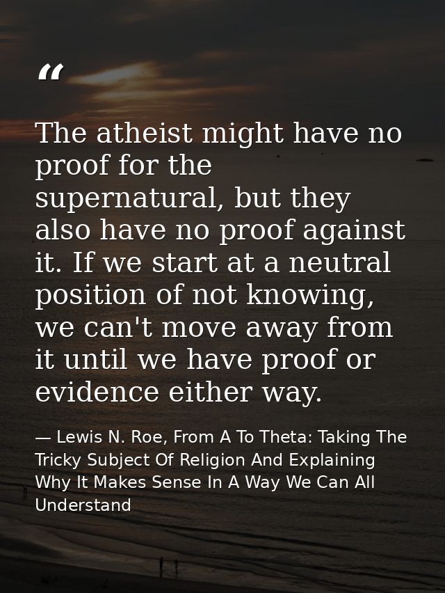 The atheist might have no proof for the supernatural, but they also have no proof against it. If we start at a neutral p — Lewis N. Roe, From A To Theta: Taking The Tricky Subject Of Religion And Explaining Why It Makes Sense In A Way We Can All Understand