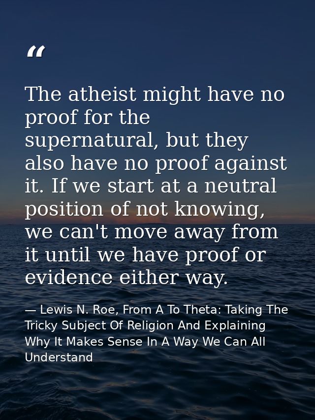 The atheist might have no proof for the supernatural, but they also have no proof against it. If we start at a neutral p — Lewis N. Roe, From A To Theta: Taking The Tricky Subject Of Religion And Explaining Why It Makes Sense In A Way We Can All Understand