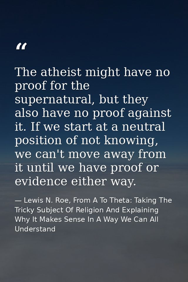 The atheist might have no proof for the supernatural, but they also have no proof against it. If we start at a neutral p — Lewis N. Roe, From A To Theta: Taking The Tricky Subject Of Religion And Explaining Why It Makes Sense In A Way We Can All Understand