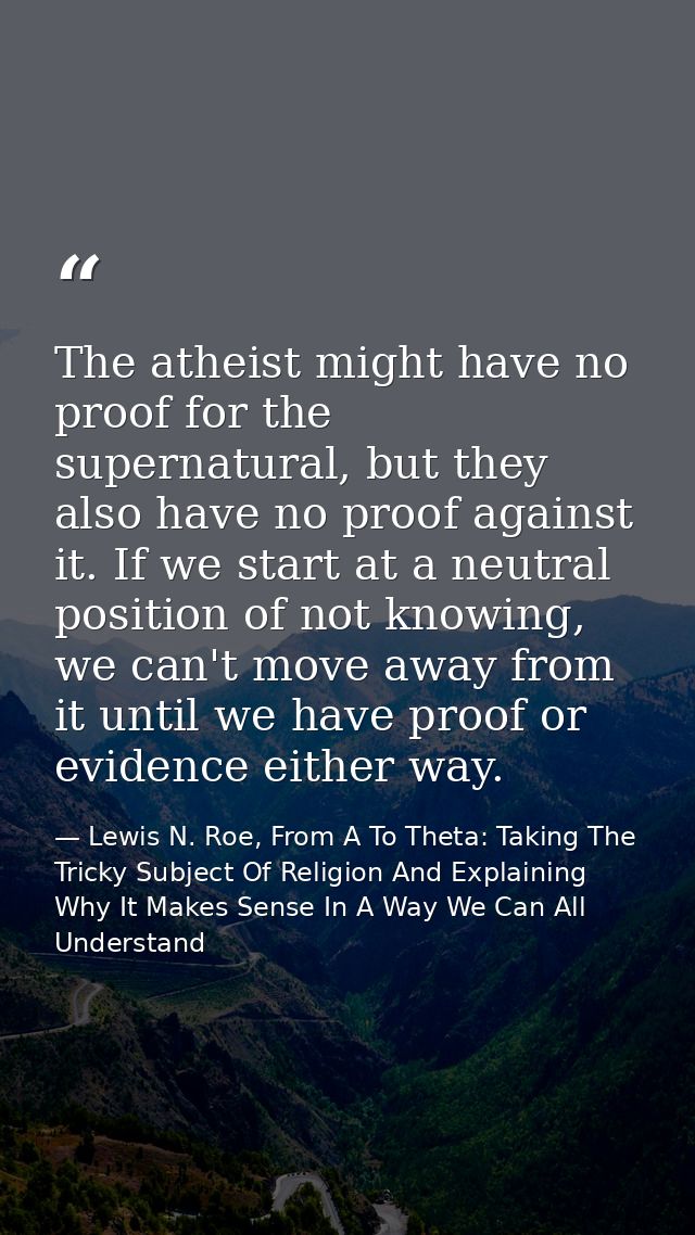 The atheist might have no proof for the supernatural, but they also have no proof against it. If we start at a neutral p — Lewis N. Roe, From A To Theta: Taking The Tricky Subject Of Religion And Explaining Why It Makes Sense In A Way We Can All Understand