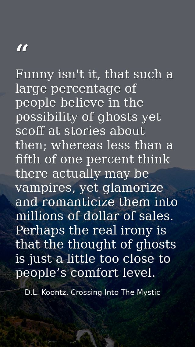 Funny isn't it, that such a large percentage of people believe in the possibility of ghosts yet scoff at stories about t — D.L. Koontz, Crossing Into The Mystic