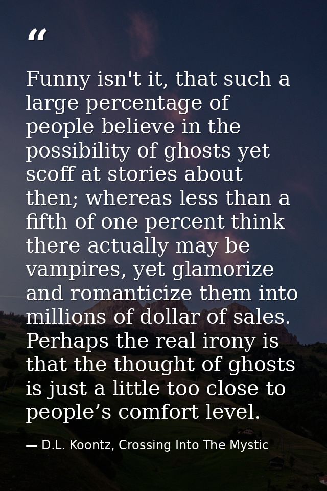 Funny isn't it, that such a large percentage of people believe in the possibility of ghosts yet scoff at stories about t — D.L. Koontz, Crossing Into The Mystic