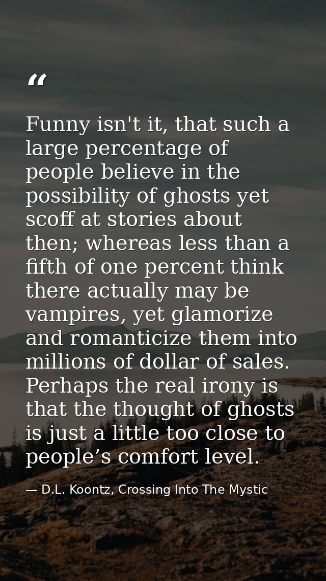Funny isn't it, that such a large percentage of people believe in the possibility of ghosts yet scoff at stories about t — D.L. Koontz, Crossing Into The Mystic