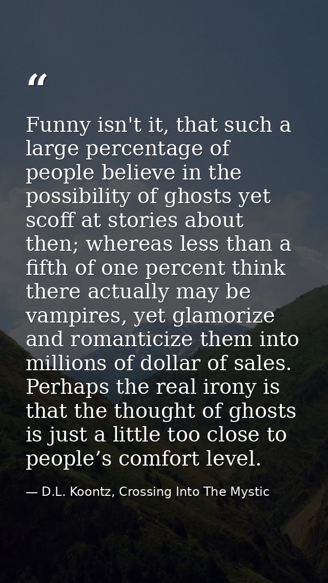 Funny isn't it, that such a large percentage of people believe in the possibility of ghosts yet scoff at stories about t — D.L. Koontz, Crossing Into The Mystic