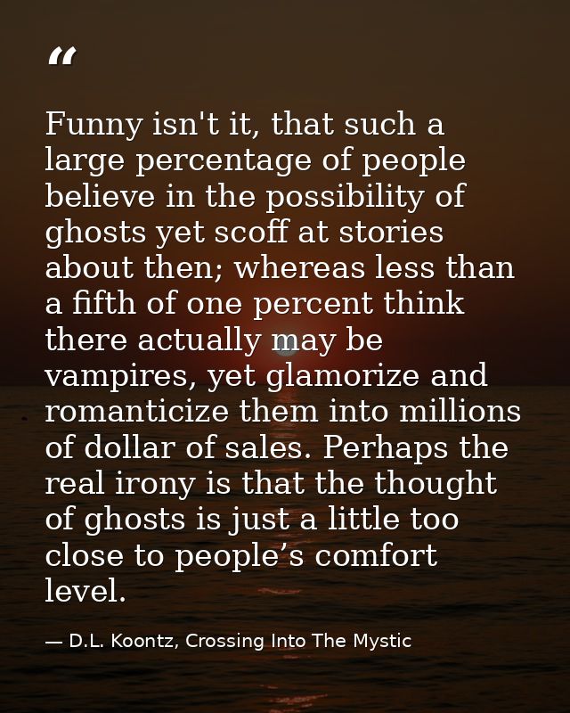 Funny isn't it, that such a large percentage of people believe in the possibility of ghosts yet scoff at stories about t — D.L. Koontz, Crossing Into The Mystic