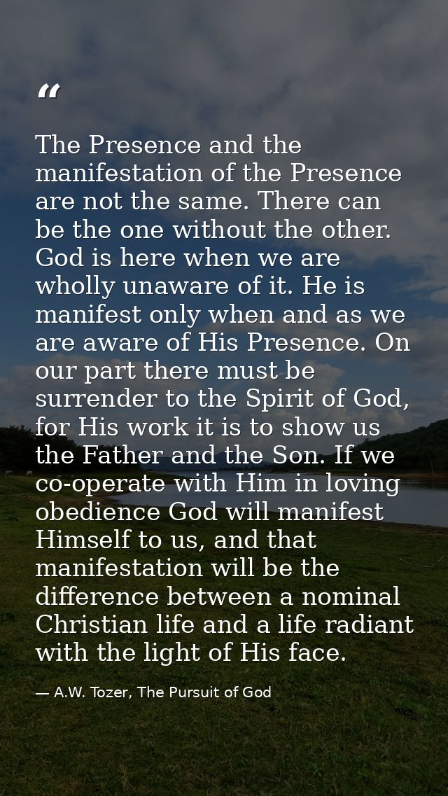 The Presence and the manifestation of the Presence are not the same. There can be the one without the other. God is here — A.W. Tozer, The Pursuit of God