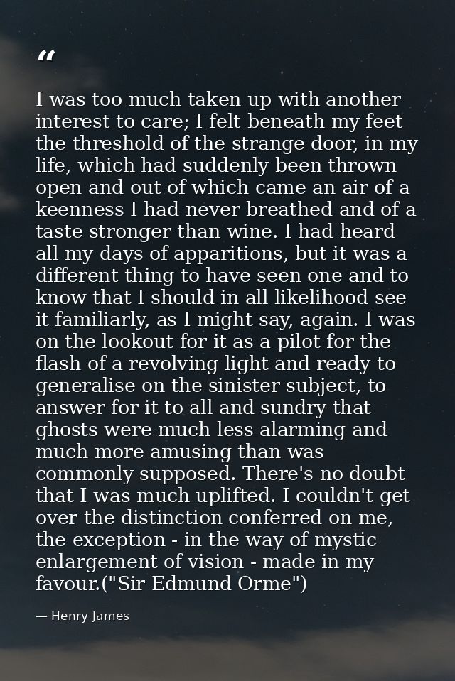 I was too much taken up with another interest to care; I felt beneath my feet the threshold of the strange door, in my l — Henry James