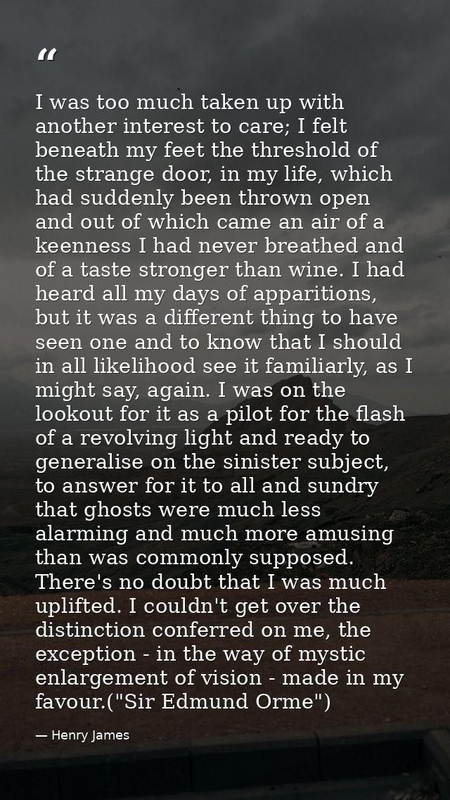 I was too much taken up with another interest to care; I felt beneath my feet the threshold of the strange door, in my l — Henry James