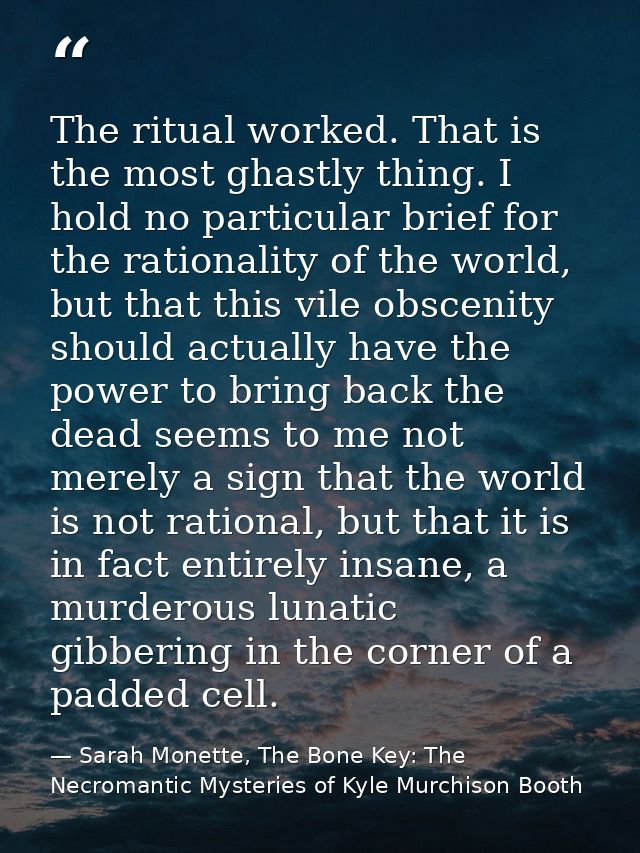The ritual worked. That is the most ghastly thing. I hold no particular brief for the rationality of the world, but that — Sarah Monette, The Bone Key: The Necromantic Mysteries of Kyle Murchison Booth