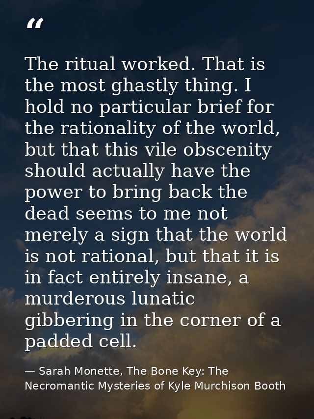The ritual worked. That is the most ghastly thing. I hold no particular brief for the rationality of the world, but that — Sarah Monette, The Bone Key: The Necromantic Mysteries of Kyle Murchison Booth