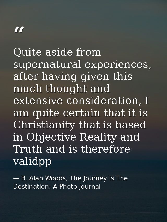 Quite aside from supernatural experiences, after having given this much thought and extensive consideration, I am quite  — R. Alan Woods, The Journey Is The Destination: A Photo Journal
