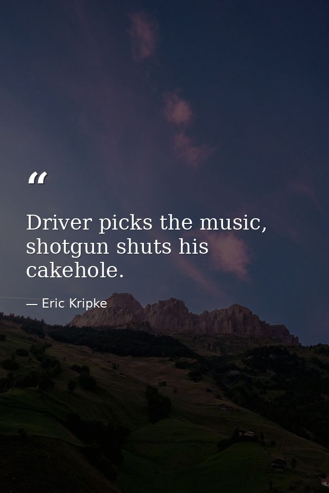 Driver picks the music, shotgun shuts his cakehole. — Eric Kripke