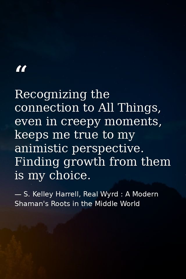 Recognizing the connection to All Things, even in creepy moments, keeps me true to my animistic perspective. Finding gro — S. Kelley Harrell, Real Wyrd : A Modern Shaman's Roots in the Middle World