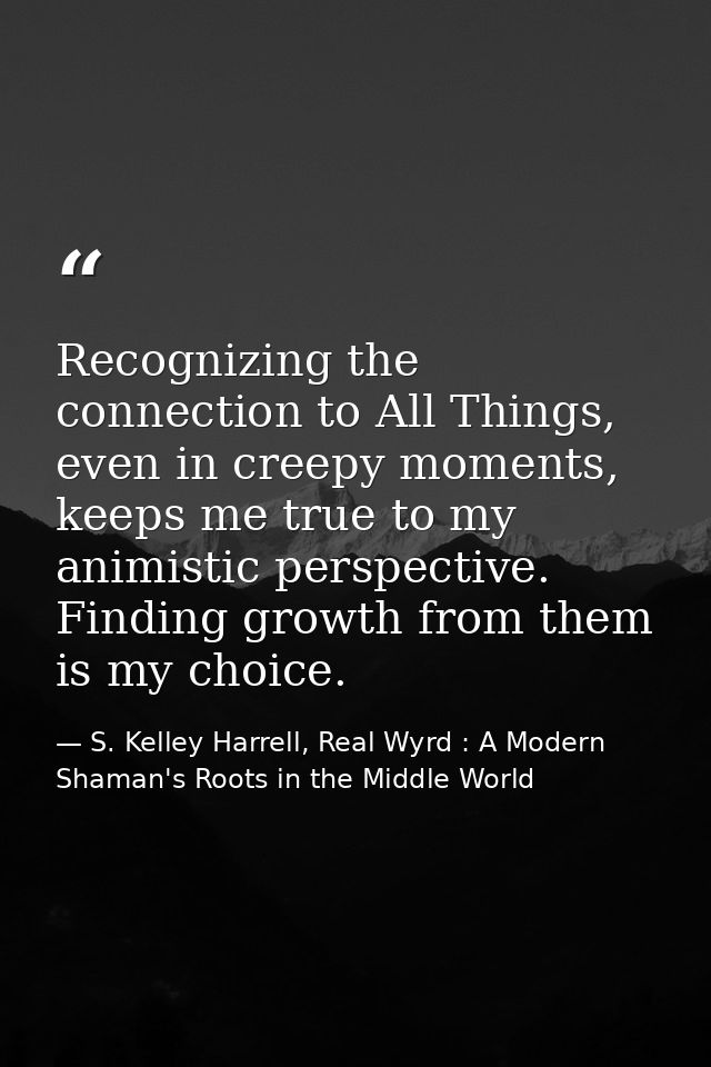 Recognizing the connection to All Things, even in creepy moments, keeps me true to my animistic perspective. Finding gro — S. Kelley Harrell, Real Wyrd : A Modern Shaman's Roots in the Middle World