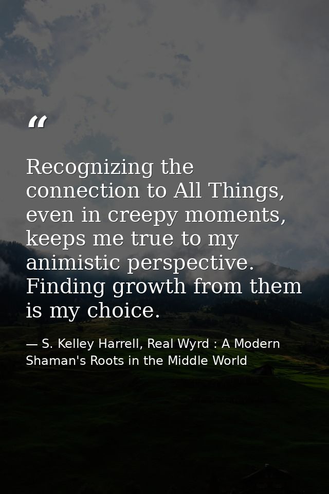 Recognizing the connection to All Things, even in creepy moments, keeps me true to my animistic perspective. Finding gro — S. Kelley Harrell, Real Wyrd : A Modern Shaman's Roots in the Middle World