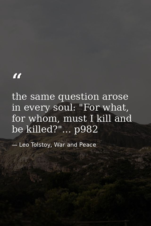 the same question arose in every soul: "For what, for whom, must I kill and be killed?"... p982 — Leo Tolstoy, War and Peace