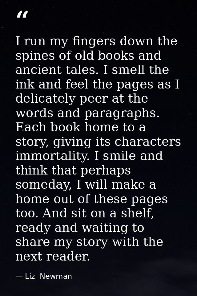I run my fingers down the spines of old books and ancient tales. I smell the ink and feel the pages as I delicately peer — Liz  Newman