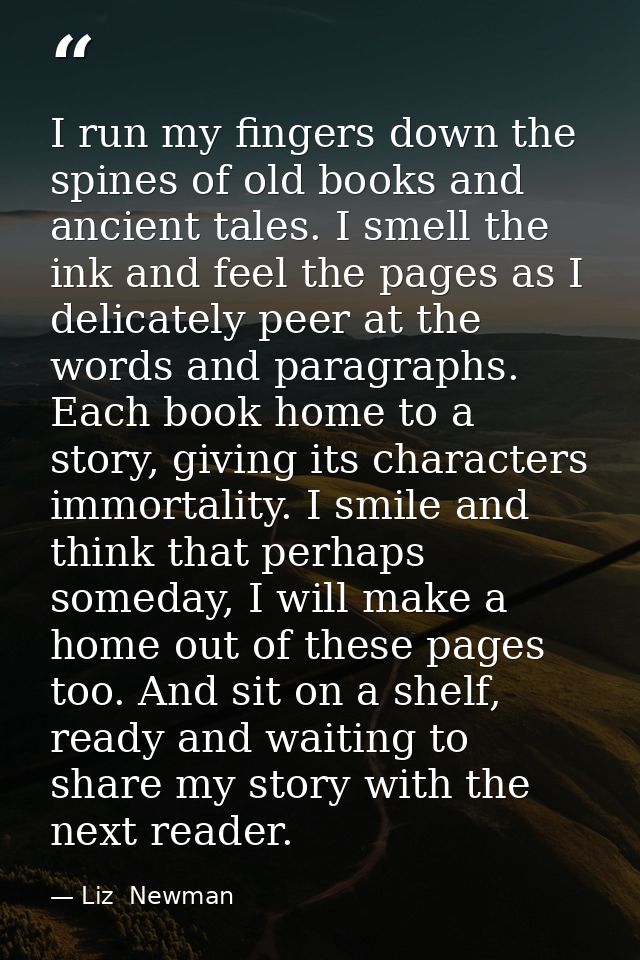 I run my fingers down the spines of old books and ancient tales. I smell the ink and feel the pages as I delicately peer — Liz  Newman