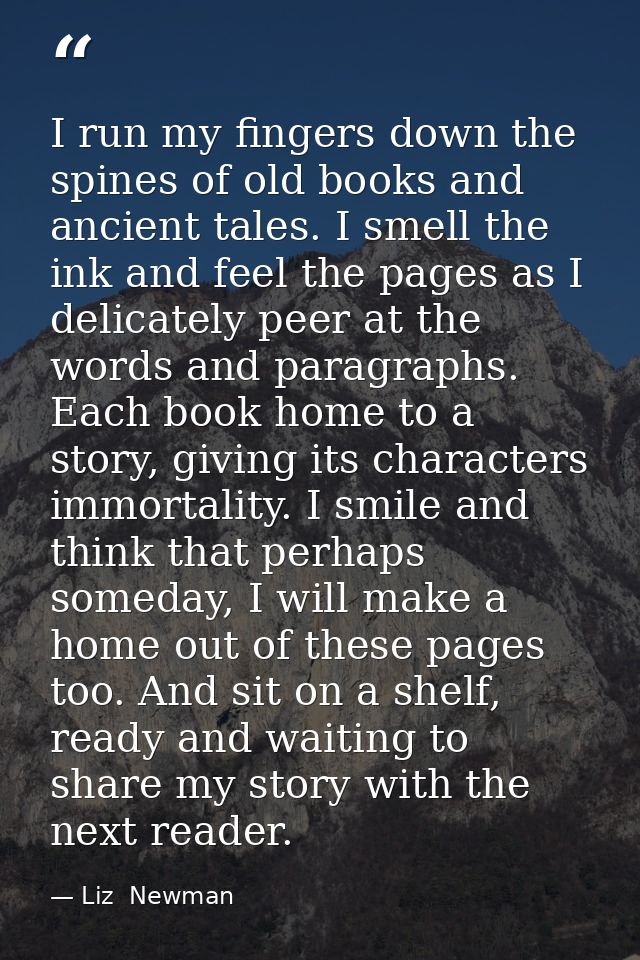 I run my fingers down the spines of old books and ancient tales. I smell the ink and feel the pages as I delicately peer — Liz  Newman