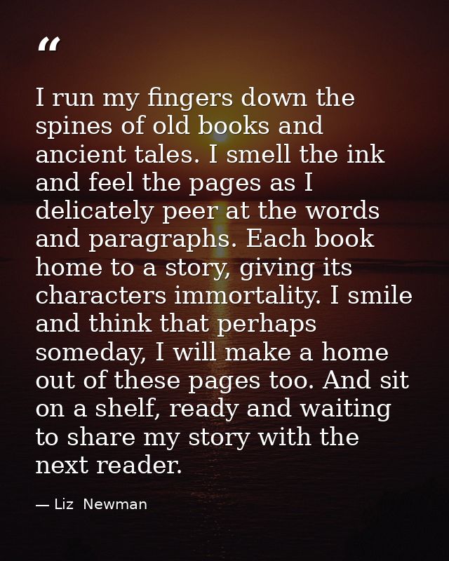 I run my fingers down the spines of old books and ancient tales. I smell the ink and feel the pages as I delicately peer — Liz  Newman